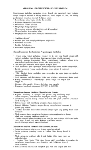 KEBIJAKAN UMUM PENGEMBANGAN KURIKULUM
Pengembangan kurikulum merupakan proses dinamik dan menyeluruh yang berkaitan
dengan kebijakan nasional di bidang pendidikan, sesuai dengan visi, misi, dan strategi
pembangunan pendidikan nasional. Kebijakan umum:
• Keseimbangan etika, logika, estetika dan kinestika
• Kesamaan memperoleh kesempatan
• Memperkuat identitas nasional
• Menghadapi abad pengetahuan
• Menyongsong tantangan teknologi informasi & komunikasi
• Mengembangkan keterampilan hidup
• Mengitegrasikan unsur-unsur penting ke dalam kurikulum
• Pendidikan alternatif
• Berpusat pada anak sebagai pembangunan pengetahuan
• Pendidikan multikultur
• Penilaian berkelanjutan
• Pendidikan sepanjang hayat
Masalah-hambatan dan Hambatan Pengembangan Kurikulum
• Masih sering terjadi perbedaan persepsi visi & misi yang hendak dicapai oleh
institusi pendidikan baik di jenjang dasar maupun jenjang sekolah menengah
• Lahirnya gagasan desentralisasi dalam pengembangan kurikulum sebagai akibat
desentralisasi pend tidak disertai dengan buku acuan yang jelas
• Tim perekayasa kurikulum masih terpusat di tingkat pusat
• Belum berorientasi pada kepentingan siswa sebagai subjek tetapi mereka sebagai objek.
• Bersifat sentralistik, kurang memberdayakan peran sekolah & partisipasi
masyarakat
• Tidak dilandasi filsafat pendidikan yang memberikan ide dasar dalam mewujudkan
tujuan pendidikan.
• Lebih mengarah pada kepentingan politis dan keinginan administrator tingkat pusat
• Kurang memperhatikan kesinambungan proses belajar dari tingkat SD
hingga PT
• Guru-guru tidak memiliki dokumen kurikulum yang memadai
• Kurangnya koordinasi antara pusat SLTP/MTs & SMU/MA.
Masalah-masalah dan Hambatan Monitoring dan Evaluasi
• Kegiatan monitoring di lapangan oleh pejabat yang berwenang hanya
sebatas mengamati, tanpa instrumen penjaringan informasi yang penting
• Pemahaman terhadap konsep evaluasi kurikulum oleh pihak pelaksana pendidikan
masih kurang baik
• Sistem evaluasi tidak mendukung tercapainya tujuan instruksional
• Evaluasi dilakukan Topdown, seragam kurang memperhatikan keragaman &
potensi yang berbeda
• Evaluasi kurikulum masih belum dipahami sebagai bagian yang penting dalam sistem
kurikulum
• Masih simpang siurnya pemahaman kurikulum antara pelaksana/guru dengan
pihak yang berwenang melakukan monitoring
• Standar evaluasi belum ditetapkan secara jelas dan tegas sehingga kriteria pencapaian
yang harus dicapai oleh setiap lembaga pendidikan maupun
daerah di berbagai wilayah menjadi heterogen
Masalah-masalah dan Hambatan Pelaksanaan Kurikulum
• Strategi pembelajaran tidak relevan dengan tujuan institusional
• Sarana prasarana penunjang minim & kualitas SDM kurang kreatif &
inovatif
• Masih sebatas pd sosialisasi nilai & pola hafalan trhdp materi yang ada
dalam kurikulum
• Dominasi Tatap Muka (TM), siswa kurang aktif, mengabaikan keterampilan dan
pemahaman konsep-konsep yang dibutuhkan untk kehidupan siswa di
masa mendatang
• Guru & Personel sekolah sulit mengubah pola pikir lama ke pola pikir baru
 