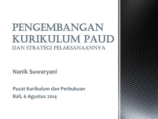 Nanik Suwaryani 
Pusat Kurikulum dan Perbukuan 
Bali, 6 Agustus 2014 
PENGEMBANGAN KURIKULUM PAUD DAN STRATEGI PELAKSANAANNYA  