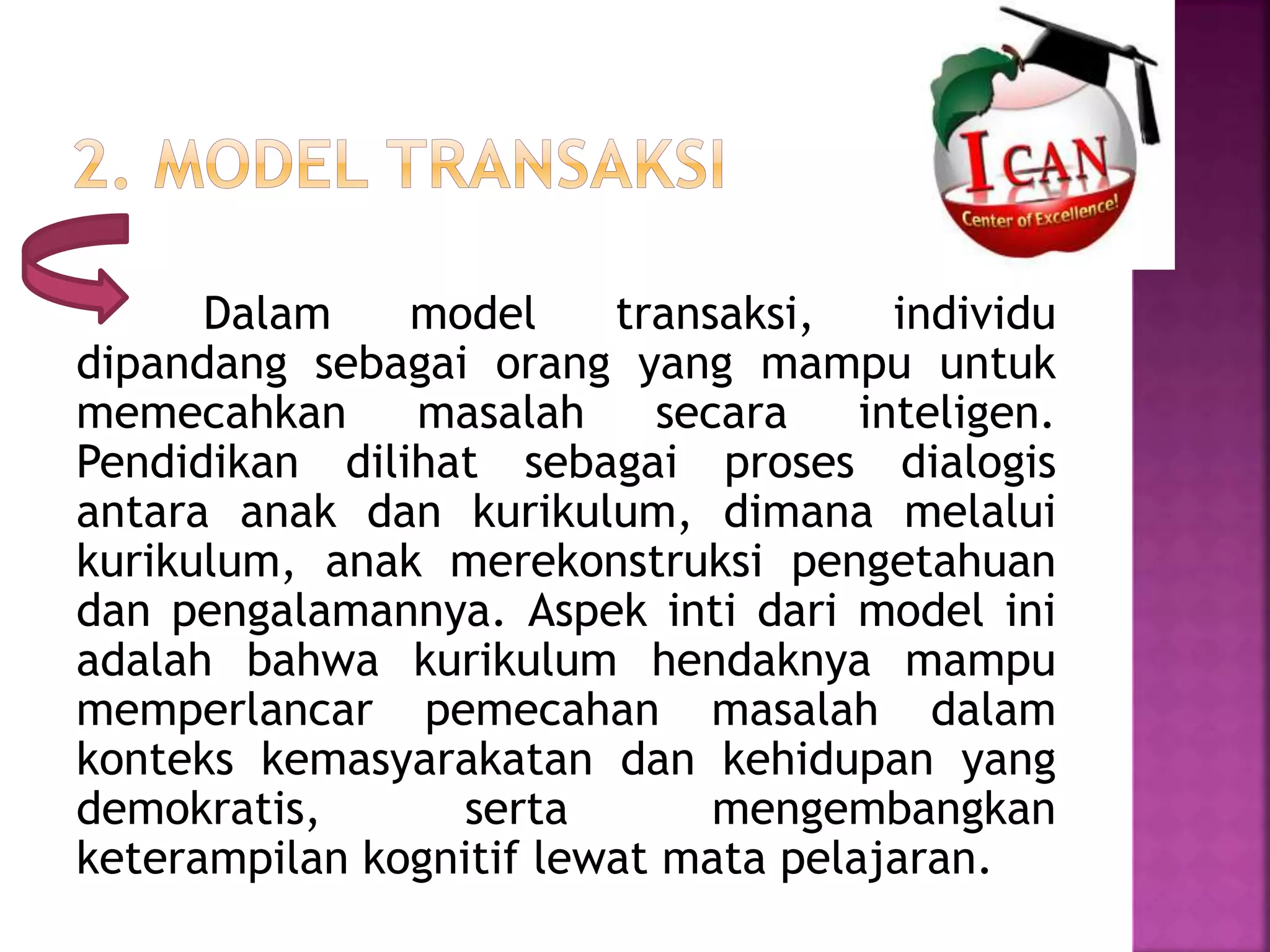 Dalam model transaksi, individu 
dipandang sebagai orang yang mampu untuk 
memecahkan masalah secara inteligen. 
Pendidikan dilihat sebagai proses dialogis 
antara anak dan kurikulum, dimana melalui 
kurikulum, anak merekonstruksi pengetahuan 
dan pengalamannya. Aspek inti dari model ini 
adalah bahwa kurikulum hendaknya mampu 
memperlancar pemecahan masalah dalam 
konteks kemasyarakatan dan kehidupan yang 
demokratis, serta mengembangkan 
keterampilan kognitif lewat mata pelajaran. 
 