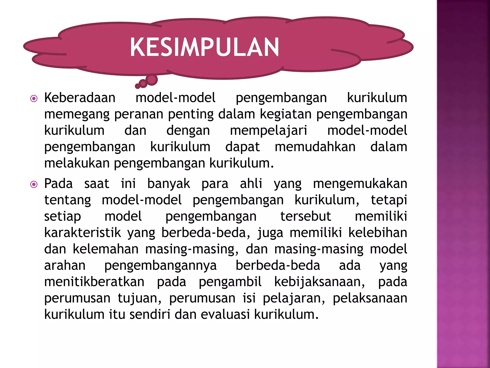  Keberadaan model-model pengembangan kurikulum 
memegang peranan penting dalam kegiatan pengembangan 
kurikulum dan dengan mempelajari model-model 
pengembangan kurikulum dapat memudahkan dalam 
melakukan pengembangan kurikulum. 
 Pada saat ini banyak para ahli yang mengemukakan 
tentang model-model pengembangan kurikulum, tetapi 
setiap model pengembangan tersebut memiliki 
karakteristik yang berbeda-beda, juga memiliki kelebihan 
dan kelemahan masing-masing, dan masing-masing model 
arahan pengembangannya berbeda-beda ada yang 
menitikberatkan pada pengambil kebijaksanaan, pada 
perumusan tujuan, perumusan isi pelajaran, pelaksanaan 
kurikulum itu sendiri dan evaluasi kurikulum. 
 