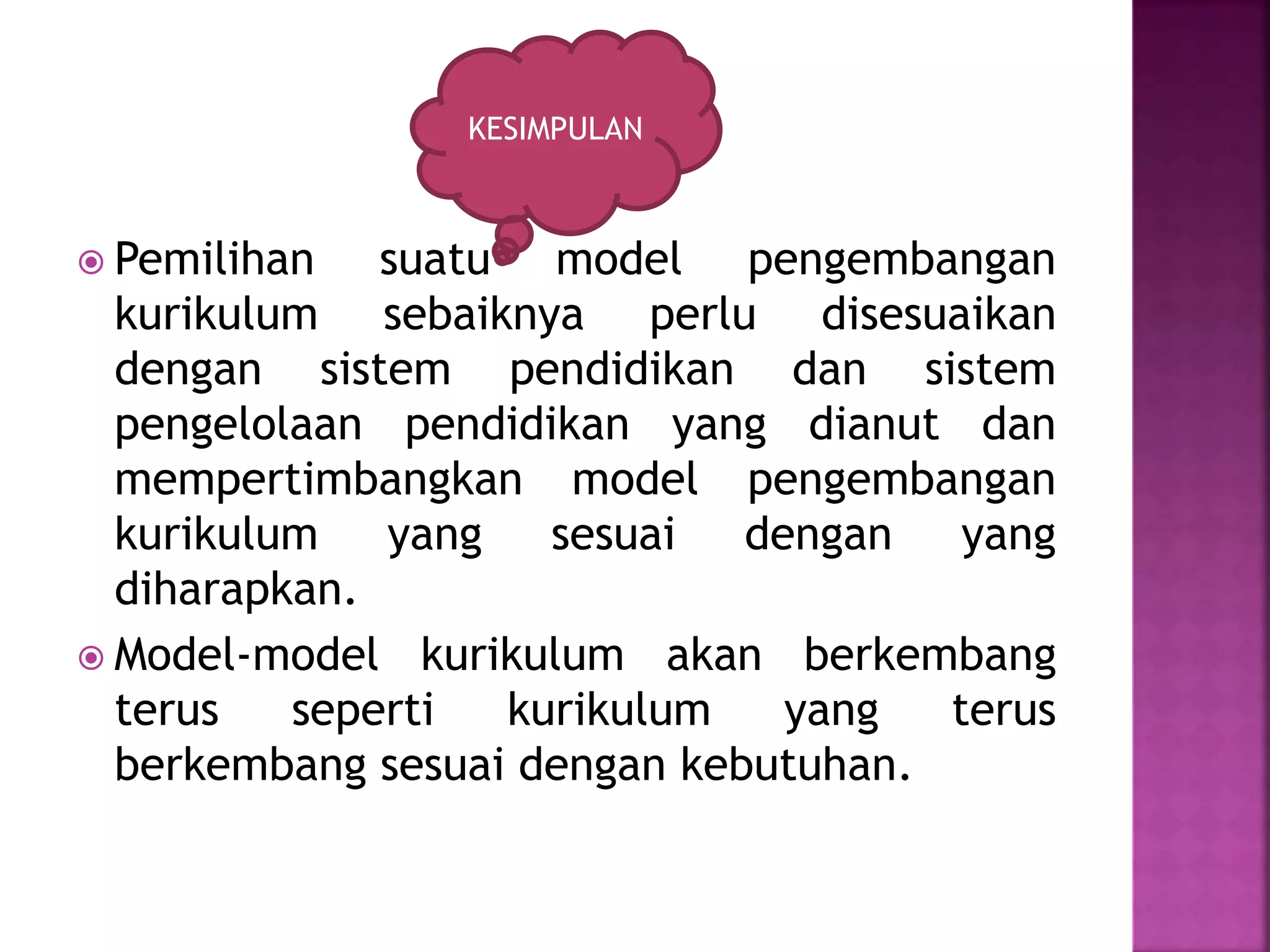 KESIMPULAN 
 Pemilihan suatu model pengembangan 
kurikulum sebaiknya perlu disesuaikan 
dengan sistem pendidikan dan sistem 
pengelolaan pendidikan yang dianut dan 
mempertimbangkan model pengembangan 
kurikulum yang sesuai dengan yang 
diharapkan. 
 Model-model kurikulum akan berkembang 
terus seperti kurikulum yang terus 
berkembang sesuai dengan kebutuhan. 
 