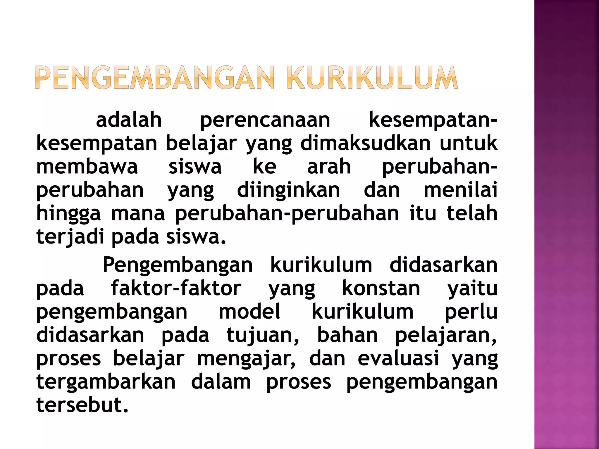 adalah perencanaan kesempatan-kesempatan 
belajar yang dimaksudkan untuk 
membawa siswa ke arah perubahan-perubahan 
yang diinginkan dan menilai 
hingga mana perubahan-perubahan itu telah 
terjadi pada siswa. 
Pengembangan kurikulum didasarkan 
pada faktor-faktor yang konstan yaitu 
pengembangan model kurikulum perlu 
didasarkan pada tujuan, bahan pelajaran, 
proses belajar mengajar, dan evaluasi yang 
tergambarkan dalam proses pengembangan 
tersebut. 
 