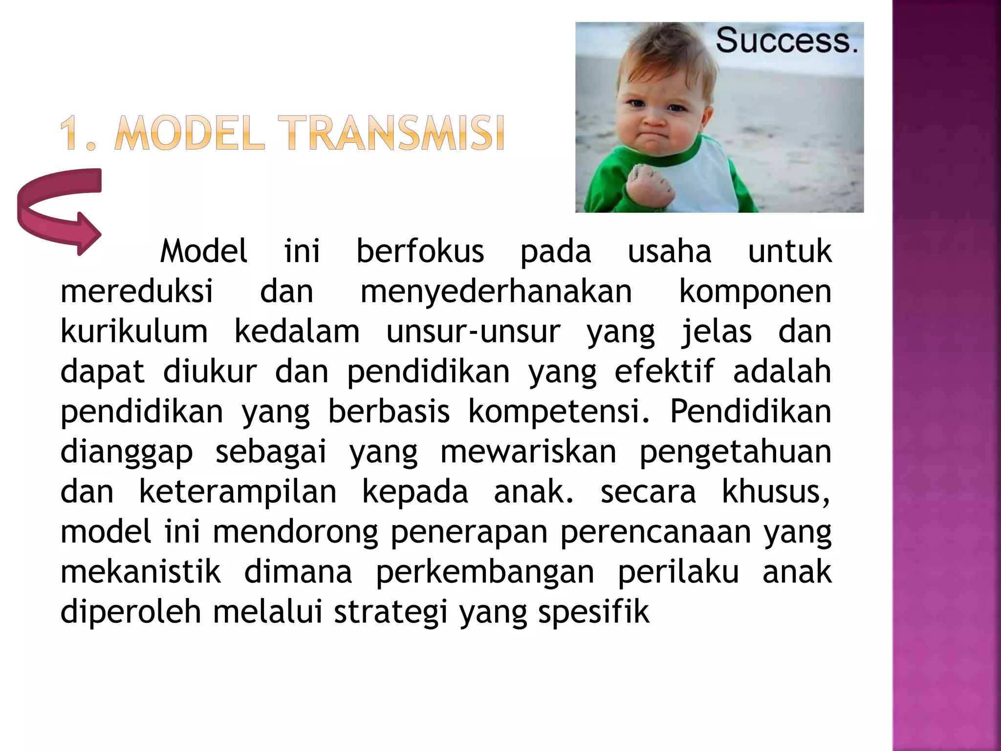 Model ini berfokus pada usaha untuk 
mereduksi dan menyederhanakan komponen 
kurikulum kedalam unsur-unsur yang jelas dan 
dapat diukur dan pendidikan yang efektif adalah 
pendidikan yang berbasis kompetensi. Pendidikan 
dianggap sebagai yang mewariskan pengetahuan 
dan keterampilan kepada anak. secara khusus, 
model ini mendorong penerapan perencanaan yang 
mekanistik dimana perkembangan perilaku anak 
diperoleh melalui strategi yang spesifik 
 