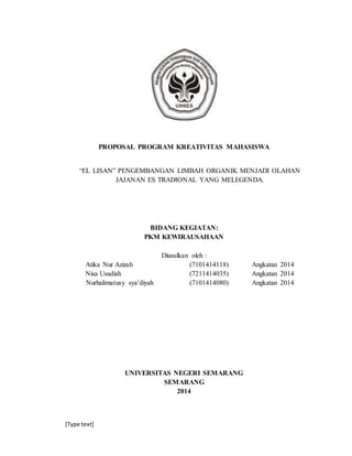 [Type text]
PROPOSAL PROGRAM KREATIVITAS MAHASISWA
“EL LISAN” PENGEMBANGAN LIMBAH ORGANIK MENJADI OLAHAN
JAJANAN ES TRADIONAL YANG MELEGENDA.
BIDANG KEGIATAN:
PKM KEWIRAUSAHAAN
Diusulkan oleh :
Atika Nur Azizah (7101414118) Angkatan 2014
Nisa Usadiah (7211414035) Angkatan 2014
Nurhalimatusy sya’diyah (7101414080) Angkatan 2014
UNIVERSITAS NEGERI SEMARANG
SEMARANG
2014
 
