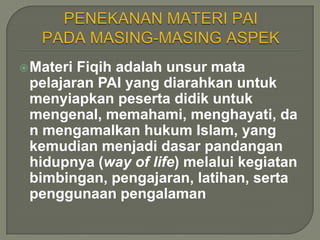  MateriFiqih adalah unsur mata
 pelajaran PAI yang diarahkan untuk
 menyiapkan peserta didik untuk
 mengenal, memahami, menghayati, da
 n mengamalkan hukum Islam, yang
 kemudian menjadi dasar pandangan
 hidupnya (way of life) melalui kegiatan
 bimbingan, pengajaran, latihan, serta
 penggunaan pengalaman
 