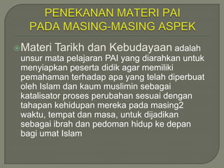 Materi   Tarikh dan Kebudayaan adalah
 unsur mata pelajaran PAI yang diarahkan untuk
 menyiapkan peserta didik agar memiliki
 pemahaman terhadap apa yang telah diperbuat
 oleh Islam dan kaum muslimin sebagai
 katalisator proses perubahan sesuai dengan
 tahapan kehidupan mereka pada masing2
 waktu, tempat dan masa, untuk dijadikan
 sebagai ibrah dan pedoman hidup ke depan
 bagi umat Islam
 