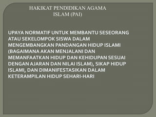 HAKIKAT PENDIDIKAN AGAMA
               ISLAM (PAI)


UPAYA NORMATIF UNTUK MEMBANTU SESEORANG
ATAU SEKELOMPOK SISWA DALAM
MENGEMBANGKAN PANDANGAN HIDUP ISLAMI
(BAGAIMANA AKAN MENJALANI DAN
MEMANFAATKAN HIDUP DAN KEHIDUPAN SESUAI
DENGAN AJARAN DAN NILAI ISLAM), SIKAP HIDUP
ISLAMI, DAN DIMANIFESTASIKAN DALAM
KETERAMPILAN HIDUP SEHARI-HARI
 