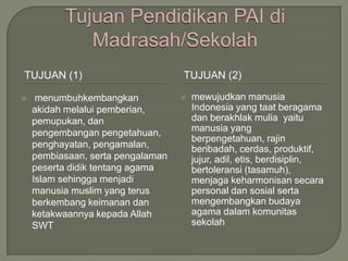 TUJUAN (1)                         TUJUAN (2)

    menumbuhkembangkan               mewujudkan manusia
    akidah melalui pemberian,          Indonesia yang taat beragama
    pemupukan, dan                     dan berakhlak mulia yaitu
    pengembangan pengetahuan,          manusia yang
                                       berpengetahuan, rajin
    penghayatan, pengamalan,           beribadah, cerdas, produktif,
    pembiasaan, serta pengalaman       jujur, adil, etis, berdisiplin,
    peserta didik tentang agama        bertoleransi (tasamuh),
    Islam sehingga menjadi             menjaga keharmonisan secara
    manusia muslim yang terus          personal dan sosial serta
    berkembang keimanan dan            mengembangkan budaya
    ketakwaannya kepada Allah          agama dalam komunitas
    SWT                                sekolah
 