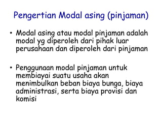Pengertian Modal asing (pinjaman)
• Modal asing atau modal pinjaman adalah
modal yg diperoleh dari pihak luar
perusahaan dan diperoleh dari pinjaman
• Penggunaan modal pinjaman untuk
membiayai suatu usaha akan
menimbulkan beban biaya bunga, biaya
administrasi, serta biaya provisi dan
komisi
 