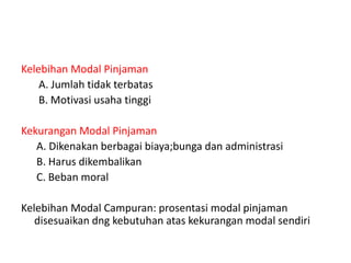Kelebihan Modal Pinjaman
A. Jumlah tidak terbatas
B. Motivasi usaha tinggi
Kekurangan Modal Pinjaman
A. Dikenakan berbagai biaya;bunga dan administrasi
B. Harus dikembalikan
C. Beban moral
Kelebihan Modal Campuran: prosentasi modal pinjaman
disesuaikan dng kebutuhan atas kekurangan modal sendiri
 