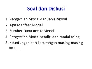 Soal dan Diskusi
1. Pengertian Modal dan Jenis Modal
2. Apa Manfaat Modal
3. Sumber Dana untuk Modal
4. Pengertian Modal sendiri dan modal asing.
5. Keuntungan dan kekurangan masing-masing
modal.
 