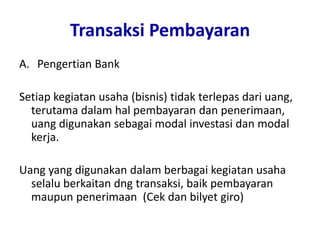 Transaksi Pembayaran
A. Pengertian Bank
Setiap kegiatan usaha (bisnis) tidak terlepas dari uang,
terutama dalam hal pembayaran dan penerimaan,
uang digunakan sebagai modal investasi dan modal
kerja.
Uang yang digunakan dalam berbagai kegiatan usaha
selalu berkaitan dng transaksi, baik pembayaran
maupun penerimaan (Cek dan bilyet giro)
 