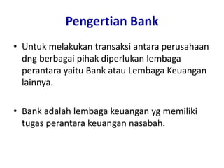 Pengertian Bank
• Untuk melakukan transaksi antara perusahaan
dng berbagai pihak diperlukan lembaga
perantara yaitu Bank atau Lembaga Keuangan
lainnya.
• Bank adalah lembaga keuangan yg memiliki
tugas perantara keuangan nasabah.
 