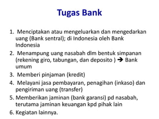 Tugas Bank
1. Menciptakan atau mengeluarkan dan mengedarkan
uang (Bank sentral); di Indonesia oleh Bank
Indonesia
2. Menampung uang nasabah dlm bentuk simpanan
(rekening giro, tabungan, dan deposito )  Bank
umum
3. Memberi pinjaman (kredit)
4. Melayani jasa pembayaran, penagihan (inkaso) dan
pengiriman uang (transfer)
5. Memberikan jaminan (bank garansi) pd nasabah,
terutama jaminan keuangan kpd pihak lain
6. Kegiatan lainnya.
 