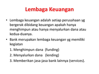 Lembaga Keuangan
• Lembaga keuangan adalah setiap perusahaan yg
bergerak dibidang keuangan apakah hanya
menghimpun atau hanya menyalurkan dana atau
kedua-duanya.
• Bank merupakan lembaga keuangan yg memiliki
kegiatan
1. Menghimpun dana (funding)
2. Menyalurkan dana (lending)
3. Memberikan jasa-jasa bank lainnya (services).
 