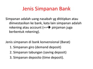 Jenis Simpanan Bank
Simpanan adalah uang nasabah yg dititipkan atau
diinvestasikan ke bank, kata lain simpanan adalah
rekening atau account (== pinjaman juga
berbentuk rekening).
Jenis simpanan di bank konvensional (Barat)
1. Simpanan giro (demand deposit)
2. Simpanan tabungan (saving deposit)
3. Simpanan deposito (time deposit).
 