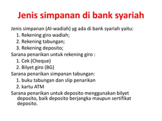 Jenis simpanan di bank syariah
Jenis simpanan (Al-wadiah) yg ada di bank syariah yaitu:
1. Rekening giro wadiah;
2. Rekening tabungan;
3. Rekening deposito;
Sarana penarikan untuk rekening giro :
1. Cek (Cheque)
2. Bilyet giro (BG)
Sarana penarikan simpanan tabungan:
1. buku tabungan dan slip penarikan
2. kartu ATM
Sarana penarikan untuk deposito menggunakan bilyet
deposito, baik deposito berjangka maupun sertifikat
deposito.
 