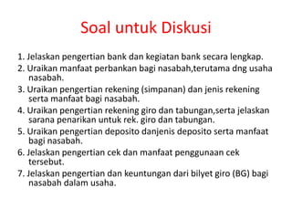 Soal untuk Diskusi
1. Jelaskan pengertian bank dan kegiatan bank secara lengkap.
2. Uraikan manfaat perbankan bagi nasabah,terutama dng usaha
nasabah.
3. Uraikan pengertian rekening (simpanan) dan jenis rekening
serta manfaat bagi nasabah.
4. Uraikan pengertian rekening giro dan tabungan,serta jelaskan
sarana penarikan untuk rek. giro dan tabungan.
5. Uraikan pengertian deposito danjenis deposito serta manfaat
bagi nasabah.
6. Jelaskan pengertian cek dan manfaat penggunaan cek
tersebut.
7. Jelaskan pengertian dan keuntungan dari bilyet giro (BG) bagi
nasabah dalam usaha.
 