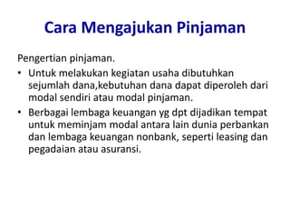 Cara Mengajukan Pinjaman
Pengertian pinjaman.
• Untuk melakukan kegiatan usaha dibutuhkan
sejumlah dana,kebutuhan dana dapat diperoleh dari
modal sendiri atau modal pinjaman.
• Berbagai lembaga keuangan yg dpt dijadikan tempat
untuk meminjam modal antara lain dunia perbankan
dan lembaga keuangan nonbank, seperti leasing dan
pegadaian atau asuransi.
 