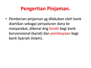 Pengertian Pinjaman.
• Pemberian pinjaman yg dilakukan oleh bank
diartikan sebagai penyaluran dana ke
masyarakat, dikenal dng kredit bagi bank
konvensional (barat) dan pembiayaan bagi
bank Syariah (Islam).
 