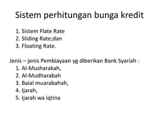Sistem perhitungan bunga kredit
1. Sistem Flate Rate
2. Sliding Rate;dan
3. Floating Rate.
Jenis – jenis Pembiayaan yg diberikan Bank Syariah :
1. Al-Musharakah,
2. Al-Mudharabah
3. Baial muarabahah,
4. Ijarah,
5. Ijarah wa iqtina
 
