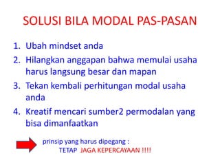 SOLUSI BILA MODAL PAS-PASAN
1. Ubah mindset anda
2. Hilangkan anggapan bahwa memulai usaha
harus langsung besar dan mapan
3. Tekan kembali perhitungan modal usaha
anda
4. Kreatif mencari sumber2 permodalan yang
bisa dimanfaatkan
prinsip yang harus dipegang :
TETAP JAGA KEPERCAYAAN !!!!
 