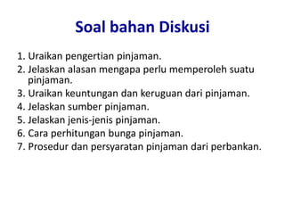 Soal bahan Diskusi
1. Uraikan pengertian pinjaman.
2. Jelaskan alasan mengapa perlu memperoleh suatu
pinjaman.
3. Uraikan keuntungan dan keruguan dari pinjaman.
4. Jelaskan sumber pinjaman.
5. Jelaskan jenis-jenis pinjaman.
6. Cara perhitungan bunga pinjaman.
7. Prosedur dan persyaratan pinjaman dari perbankan.
 