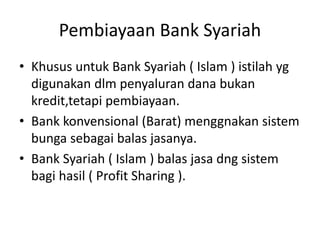 Pembiayaan Bank Syariah
• Khusus untuk Bank Syariah ( Islam ) istilah yg
digunakan dlm penyaluran dana bukan
kredit,tetapi pembiayaan.
• Bank konvensional (Barat) menggnakan sistem
bunga sebagai balas jasanya.
• Bank Syariah ( Islam ) balas jasa dng sistem
bagi hasil ( Profit Sharing ).
 