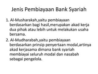 Jenis Pembiayaan Bank Syariah
1. Al-Musharakah,yaitu pembiayaan
berdasarkan bagi hasil,merupakan akad kerja
dua pihak atau lebih untuk melakukan usaha
bersama.
2. Al-Mudharabah,yaitu pembiayaan
berdasarkan prinsip penyertaan modal,artinya
akad kerjasama dimana bank syariah
membiayai seluruh modal dan nasabah
sebagai pengelola.
 