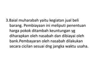 3.Baial muharabah yaitu kegiatan jual beli
barang. Pembiayaan ini meliputi penentuan
harga pokok ditambah keuntungan yg
diharapkan oleh nasabah dan dibiayai oleh
bank.Pembayaran oleh nasabah dilakukan
secara cicilan sesuai dng jangka waktu usaha.
 