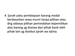 4. Ijarah yaitu pembiayaan barang modal
berdasarkan sewa murni tanpa pilihan atau
dng adanya pilihan pemindahan kepemilikan
atas barang yg disewa dari pihak bank oleh
pihak lain yg disebut ijarah wa iqtina.
 