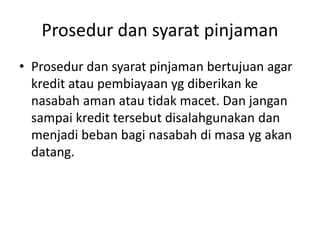 Prosedur dan syarat pinjaman
• Prosedur dan syarat pinjaman bertujuan agar
kredit atau pembiayaan yg diberikan ke
nasabah aman atau tidak macet. Dan jangan
sampai kredit tersebut disalahgunakan dan
menjadi beban bagi nasabah di masa yg akan
datang.
 