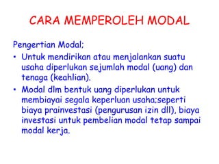 CARA MEMPEROLEH MODAL
Pengertian Modal;
• Untuk mendirikan atau menjalankan suatu
usaha diperlukan sejumlah modal (uang) dan
tenaga (keahlian).
• Modal dlm bentuk uang diperlukan untuk
membiayai segala keperluan usaha;seperti
biaya prainvestasi (pengurusan izin dll), biaya
investasi untuk pembelian modal tetap sampai
modal kerja.
 
