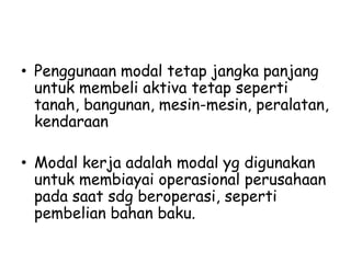 • Penggunaan modal tetap jangka panjang
untuk membeli aktiva tetap seperti
tanah, bangunan, mesin-mesin, peralatan,
kendaraan
• Modal kerja adalah modal yg digunakan
untuk membiayai operasional perusahaan
pada saat sdg beroperasi, seperti
pembelian bahan baku.
 
