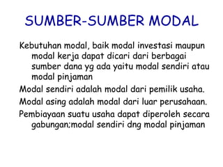 SUMBER-SUMBER MODAL
Kebutuhan modal, baik modal investasi maupun
modal kerja dapat dicari dari berbagai
sumber dana yg ada yaitu modal sendiri atau
modal pinjaman
Modal sendiri adalah modal dari pemilik usaha.
Modal asing adalah modal dari luar perusahaan.
Pembiayaan suatu usaha dapat diperoleh secara
gabungan;modal sendiri dng modal pinjaman
 