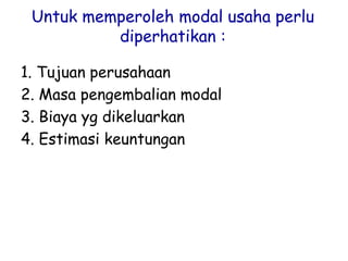 Untuk memperoleh modal usaha perlu
diperhatikan :
1. Tujuan perusahaan
2. Masa pengembalian modal
3. Biaya yg dikeluarkan
4. Estimasi keuntungan
 