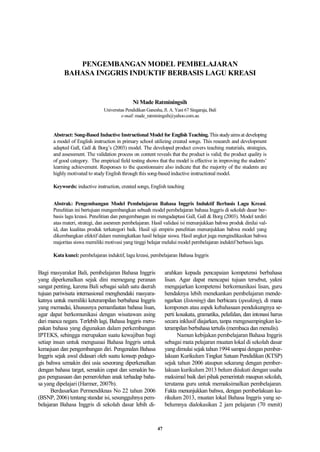 PENGEMBANGAN MODEL PEMBELAJARAN
BAHASA INGGRIS INDUKTIF BERBASIS LAGU KREASI
Ni Made Ratminingsih
Universitas Pendidikan Ganesha, Jl. A. Yani 67 Singaraja, Bali
e-mail: made_ratminingsih@yahoo.com.au
Abstract: Song-Based Inductive Instructional Model for English Teaching. This studyaimsat developing
a model of English instruction in primary school utilizing created songs. This research and development
adapted Gall, Gall & Borg‟s (2003) model. The developed product covers teaching materials, strategies,
and assessment. The validation process on content reveals that the product is valid; the product quality is
of good category. The empirical field testing shows that the model is effective in improving the students‟
learning achievement. Responses to the questionnaire also indicate that the majority of the students are
highly motivated to study English through this song-based inductive instructional model.
Keywords: inductive instruction, created songs, English teaching
Abstrak: Pengembangan Model Pembelajaran Bahasa Inggris Induktif Berbasis Lagu Kreasi.
Penelitian ini bertujuan mengembangkan sebuah model pembelajaran bahasa Inggris di sekolah dasar ber-
basis lagu kreasi. Penelitian dan pengembangan ini mengadaptasi Gall, Gall & Borg (2003). Model terdiri
atas materi, strategi, dan asesmen pembelajaran. Hasil validasi isi menunjukkan bahwa produk dinilai val-
id, dan kualitas produk terkategori baik. Hasil uji empiris penelitian menunjukkan bahwa model yang
dikembangkan efektif dalam meningkatkan hasil belajar siswa. Hasil angket juga mengindikasikan bahwa
majoritas siswa memiliki motivasi yang tinggi belajar melalui model pembelajaran induktif berbasis lagu.
Kata kunci: pembelajaran induktif, lagu kreasi, pembelajaran Bahasa Inggris
Bagi masyarakat Bali, pembelajaran Bahasa Inggris
yang diperkenalkan sejak dini memegang peranan
sangat penting, karena Bali sebagai salah satu daerah
tujuan pariwisata internasional menghendaki masyara-
katnya untuk memiliki keterampilan berbahasa Inggris
yang memadai, khususnya pemanfaatan bahasa lisan,
agar dapat berkomunikasi dengan wisatawan asing
dari manca negara. Terlebih lagi, Bahasa Inggris meru-
pakan bahasa yang digunakan dalam perkembangan
IPTEKS, sehingga merupakan suatu kewajiban bagi
setiap insan untuk menguasai Bahasa Inggris untuk
kemajuan dan pengembangan diri. Pengenalan Bahasa
Inggris sejak awal didasari oleh suatu konsep pedago-
gis bahwa semakin dini usia seseorang diperkenalkan
dengan bahasa target, semakin cepat dan semakin ba-
gus penguasaan dan pemerolehan anak terhadap baha-
sa yang dipelajari (Harmer, 2007b).
Berdasarkan Permendiknas No 22 tahun 2006
(BSNP, 2006) tentang standar isi, sesungguhnya pem-
belajaran Bahasa Inggris di sekolah dasar lebih di-
arahkan kepada pencapaian kompetensi berbahasa
lisan. Agar dapat mencapai tujuan tersebut, yakni
mengajarkan kompetensi berkomunikasi lisan, guru
hendaknya lebih menekankan pembelajaran mende-
ngarkan (listening) dan berbicara (speaking), di mana
komponen atau aspek kebahasaan pendukungnya se-
perti kosakata, gramatika, pelafalan, dan intonasi harus
secara inklusif diajarkan, tanpa mengesampingkan ke-
terampilan berbahasa tertulis (membaca dan menulis).
Namun kebijakan pembelajaran Bahasa Inggris
sebagai mata pelajaran muatan lokal di sekolah dasar
yang dimulai sejak tahun 1994 sampai dengan pember-
lakuan Kurikulum Tingkat Satuan Pendidikan (KTSP)
sejak tahun 2006 ataupun sekarang dengan pember-
lakuan kurikulum 2013 belum diiukuti dengan usaha
maksimal baik dari pihak pemerintah maupun sekolah,
terutama guru untuk memaksimalkan pembelajaran.
Fakta menunjukkan bahwa, dengan pemberlakuan ku-
rikulum 2013, muatan lokal Bahasa Inggris yang se-
belumnya dialokasikan 2 jam pelajaran (70 menit)
47
 