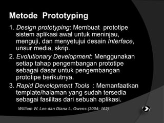 Metode Prototyping 
1. Design prototyping: Membuat prototipe 
sistem aplikasi awal untuk meninjau, 
menguji, dan menyetujui desain Interface, 
unsur media, skrip. 
2. Evolutionary Development: Menggunakan 
setiap tahap pengembangan prototipe 
sebagai dasar untuk pengembangan 
prototipe berikutnya. 
3. Rapid Development Tools : Memanfaatkan 
template/halaman yang sudah tersedia 
sebagai fasilitas dari sebuah aplikasi. 
William W. Lee dan Diana L. Owens (2004: 162) 
 