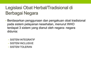 Legislasi Obat Herbal/Tradisional di 
Berbagai Negara 
• Berdasarkan penggunaan dan pengakuan obat tradisional 
pada sistem pelayanan kesehatan, menurut WHO 
terdapat 3 sistem yang dianut oleh negara- negara 
didunia: 
• SISTEM INTEGRATIF 
• SISTEM INCLUSIVE 
• SISTEM TOLERAN 
 