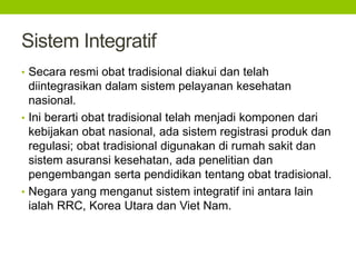 Sistem Integratif 
• Secara resmi obat tradisional diakui dan telah 
diintegrasikan dalam sistem pelayanan kesehatan 
nasional. 
• Ini berarti obat tradisional telah menjadi komponen dari 
kebijakan obat nasional, ada sistem registrasi produk dan 
regulasi; obat tradisional digunakan di rumah sakit dan 
sistem asuransi kesehatan, ada penelitian dan 
pengembangan serta pendidikan tentang obat tradisional. 
• Negara yang menganut sistem integratif ini antara lain 
ialah RRC, Korea Utara dan Viet Nam. 
 