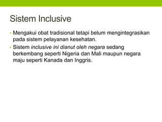 Sistem Inclusive 
• Mengakui obat tradisional tetapi belum mengintegrasikan 
pada sistem pelayanan kesehatan. 
• Sistem inclusive ini dianut oleh negara sedang 
berkembang seperti Nigeria dan Mali maupun negara 
maju seperti Kanada dan Inggris. 
 