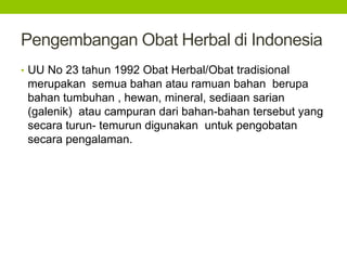 Pengembangan Obat Herbal di Indonesia 
• UU No 23 tahun 1992 Obat Herbal/Obat tradisional 
merupakan semua bahan atau ramuan bahan berupa 
bahan tumbuhan , hewan, mineral, sediaan sarian 
(galenik) atau campuran dari bahan-bahan tersebut yang 
secara turun- temurun digunakan untuk pengobatan 
secara pengalaman. 
 