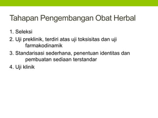 Tahapan Pengembangan Obat Herbal 
1. Seleksi 
2. Uji preklinik, terdiri atas uji toksisitas dan uji 
farmakodinamik 
3. Standarisasi sederhana, penentuan identitas dan 
pembuatan sediaan terstandar 
4. Uji klinik 
 