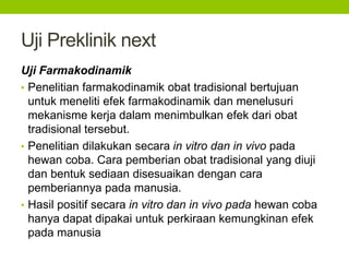 Uji Preklinik next 
Uji Farmakodinamik 
• Penelitian farmakodinamik obat tradisional bertujuan 
untuk meneliti efek farmakodinamik dan menelusuri 
mekanisme kerja dalam menimbulkan efek dari obat 
tradisional tersebut. 
• Penelitian dilakukan secara in vitro dan in vivo pada 
hewan coba. Cara pemberian obat tradisional yang diuji 
dan bentuk sediaan disesuaikan dengan cara 
pemberiannya pada manusia. 
• Hasil positif secara in vitro dan in vivo pada hewan coba 
hanya dapat dipakai untuk perkiraan kemungkinan efek 
pada manusia 
 