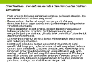 Standardisasi , Penentuan Identitas dan Pembuatan Sediaan 
Terstandar 
• Pada tahap ini dilakukan standarisasi simplisia, penentuan identitas, dan 
menentukan bentuk sediaan yang sesuai. 
• Bentuk sediaan obat herbal sangat mempengaruhi efek yang 
ditimbulkan. Bahan segar berbeda efeknya dibandingkan dengan bahan 
yang telah dikeringkan. 
• Proses pengolahan seperti direbus, diseduh dapat merusak zat aktif 
tertentu yang bersifat termolabil. Contoh tanaman obat yang 
mengandung minyak atsiri atau glikosida tidak boleh dibuat dalam bentuk 
decoct karena termolabil. 
• Demikian pula prosedur ekstraksi sangat mempengaruhi efek sediaan 
obat herbal yang dihasilkan. 
• Ekstrak yang diproduksi dengan jenis pelarut yang berbeda dapat 
memiliki efek terapi yang berbeda karena zat aktif yang terlarut berbeda. 
Contoh: daun jati belanda (Guazuma ulmifolia Lamk) memiliki tiga jenis 
kandungan kimia yang diduga berperan untuk pelangsing yaitu tanin, 
musilago, alkaloid. Ekstraksi yang dilakukan dengan etanol 95% hanya 
melarutkan alkaloid dan sedikit tanin, sedangkan ekstraksi dengan air 
atau etanol 30% didapatkan ketiga kandungan kimia daun jati belanda 
yaitu tanin, musilago, dan alkaloid tersari dengan baik. 
 