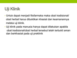Uji Klinik 
• Untuk dapat menjadi fitofarmaka maka obat tradisional/ 
obat herbal harus dibuktikan khasiat dan keamanannya 
melalui uji klinik. 
• Uji klinik pada manusia hanya dapat dilakukan apabila 
obat tradisional/obat herbal tersebut telah terbukti aman 
dan berkhasiat pada uji preklinik 
 