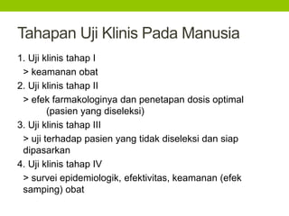 Tahapan Uji Klinis Pada Manusia 
1. Uji klinis tahap I 
> keamanan obat 
2. Uji klinis tahap II 
> efek farmakologinya dan penetapan dosis optimal 
(pasien yang diseleksi) 
3. Uji klinis tahap III 
> uji terhadap pasien yang tidak diseleksi dan siap 
dipasarkan 
4. Uji klinis tahap IV 
> survei epidemiologik, efektivitas, keamanan (efek 
samping) obat 
 