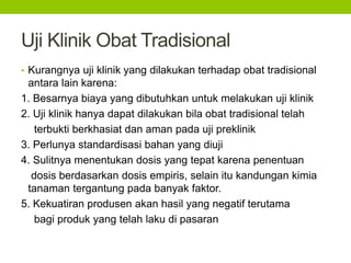 Uji Klinik Obat Tradisional 
• Kurangnya uji klinik yang dilakukan terhadap obat tradisional 
antara lain karena: 
1. Besarnya biaya yang dibutuhkan untuk melakukan uji klinik 
2. Uji klinik hanya dapat dilakukan bila obat tradisional telah 
terbukti berkhasiat dan aman pada uji preklinik 
3. Perlunya standardisasi bahan yang diuji 
4. Sulitnya menentukan dosis yang tepat karena penentuan 
dosis berdasarkan dosis empiris, selain itu kandungan kimia 
tanaman tergantung pada banyak faktor. 
5. Kekuatiran produsen akan hasil yang negatif terutama 
bagi produk yang telah laku di pasaran 
 