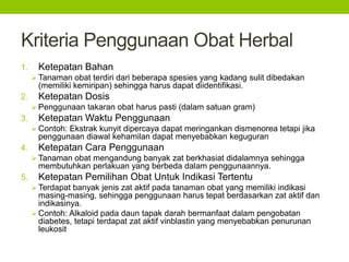 Kriteria Penggunaan Obat Herbal 
1. Ketepatan Bahan 
 Tanaman obat terdiri dari beberapa spesies yang kadang sulit dibedakan 
(memiliki kemiripan) sehingga harus dapat diidentifikasi. 
2. Ketepatan Dosis 
 Penggunaan takaran obat harus pasti (dalam satuan gram) 
3. Ketepatan Waktu Penggunaan 
 Contoh: Ekstrak kunyit dipercaya dapat meringankan dismenorea tetapi jika 
penggunaan diawal kehamilan dapat menyebabkan keguguran 
4. Ketepatan Cara Penggunaan 
 Tanaman obat mengandung banyak zat berkhasiat didalamnya sehingga 
membutuhkan perlakuan yang berbeda dalam penggunaannya. 
5. Ketepatan Pemilihan Obat Untuk Indikasi Tertentu 
 Terdapat banyak jenis zat aktif pada tanaman obat yang memiliki indikasi 
masing-masing, sehingga penggunaan harus tepat berdasarkan zat aktif dan 
indikasinya. 
Contoh: Alkaloid pada daun tapak darah bermanfaat dalam pengobatan 
diabetes, tetapi terdapat zat aktif vinblastin yang menyebabkan penurunan 
leukosit 
 
