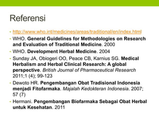 Referensi 
• http://www.who.int/medicines/areas/traditional/en/index.html 
• WHO. General Guidelines for Methodologies on Research 
and Evaluation of Traditional Medicine. 2000 
• WHO. Development Herbal Medicine. 2004 
• Sunday JA, Obiogeri OO, Peace CB, Karnius SG. Medical 
Herbalism and Herbal Clinical Research: A global 
perspective. British Journal of Pharmaceutical Research 
2011;1 (4); 99-123 
• Dewoto HR. Pengembangan Obat Tradisional Indonesia 
menjadi Fitofarmaka. Majalah Kedokteran Indonesia. 2007; 
57 (7) 
• Hermani. Pengembangan Biofarmaka Sebagai Obat Herbal 
untuk Kesehatan. 2011 
